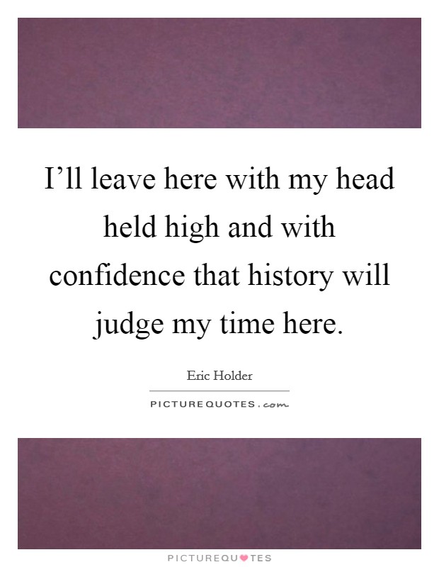 I'll leave here with my head held high and with confidence that history will judge my time here. Picture Quote #1