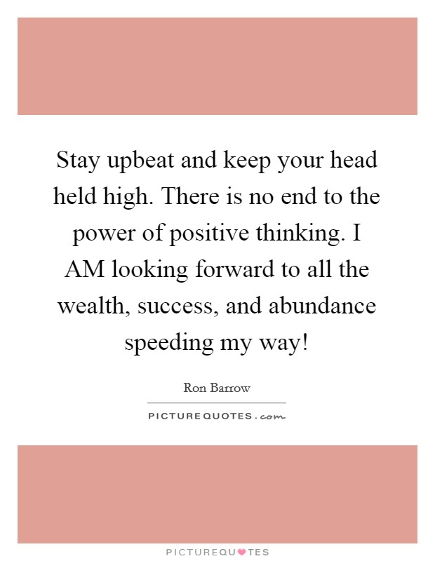 Stay upbeat and keep your head held high. There is no end to the power of positive thinking. I AM looking forward to all the wealth, success, and abundance speeding my way! Picture Quote #1