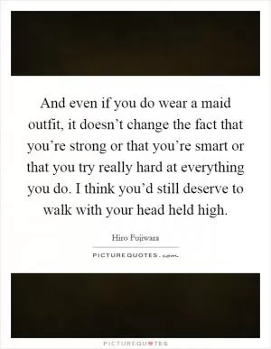 And even if you do wear a maid outfit, it doesn’t change the fact that you’re strong or that you’re smart or that you try really hard at everything you do. I think you’d still deserve to walk with your head held high Picture Quote #1
