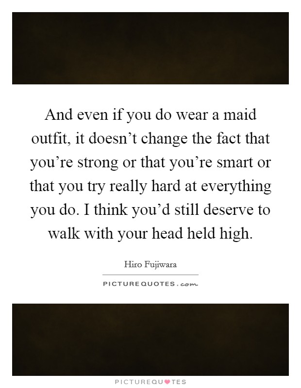 And even if you do wear a maid outfit, it doesn't change the fact that you're strong or that you're smart or that you try really hard at everything you do. I think you'd still deserve to walk with your head held high. Picture Quote #1