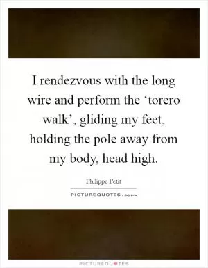 I rendezvous with the long wire and perform the ‘torero walk’, gliding my feet, holding the pole away from my body, head high Picture Quote #1