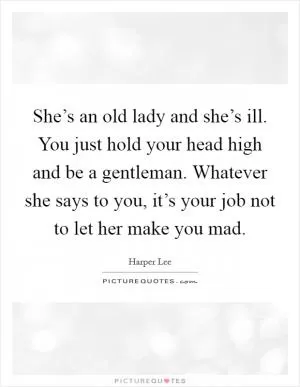 She’s an old lady and she’s ill. You just hold your head high and be a gentleman. Whatever she says to you, it’s your job not to let her make you mad Picture Quote #1