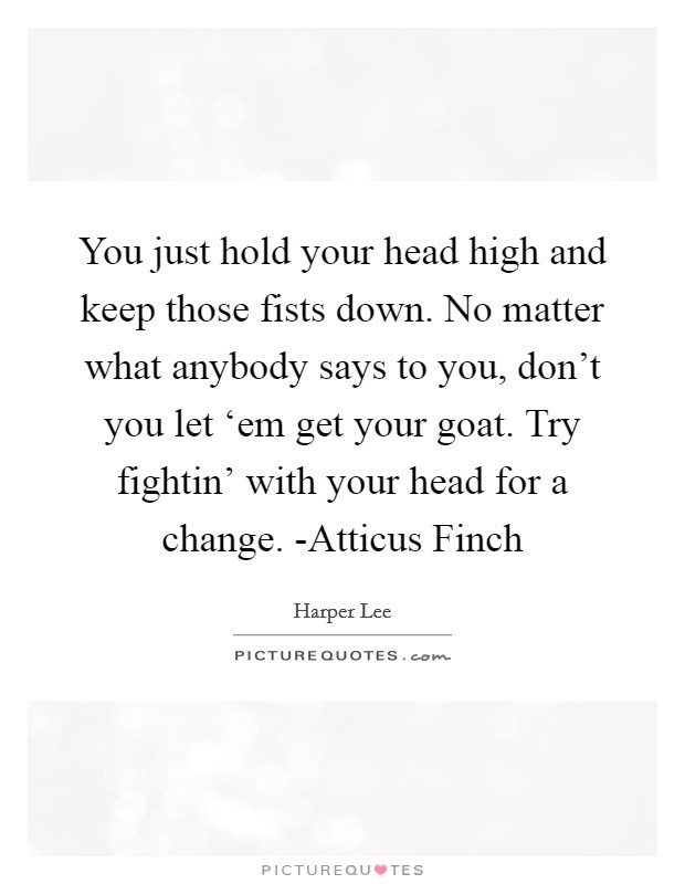 You just hold your head high and keep those fists down. No matter what anybody says to you, don't you let ‘em get your goat. Try fightin' with your head for a change. -Atticus Finch Picture Quote #1