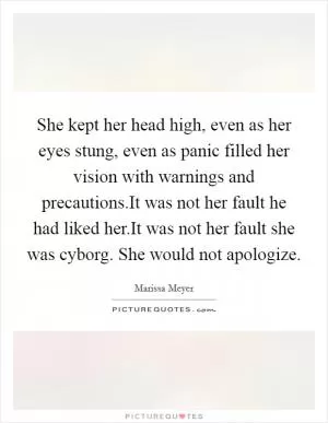 She kept her head high, even as her eyes stung, even as panic filled her vision with warnings and precautions.It was not her fault he had liked her.It was not her fault she was cyborg. She would not apologize Picture Quote #1