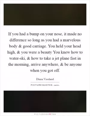 If you had a bump on your nose, it made no difference so long as you had a marvelous body and good carriage. You held your head high, and you were a beauty You knew how to water-ski, and how to take a jet plane fast in the morning, arrive anywhere, and be anyone when you got off Picture Quote #1