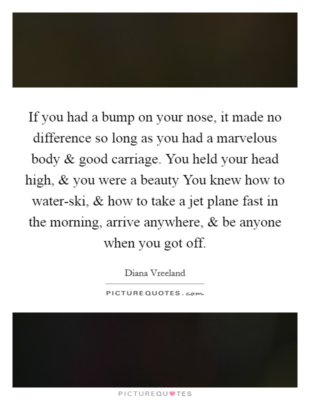 If you had a bump on your nose, it made no difference so long as you had a marvelous body and good carriage. You held your head high, and you were a beauty You knew how to water-ski, and how to take a jet plane fast in the morning, arrive anywhere, and be anyone when you got off. Picture Quote #1