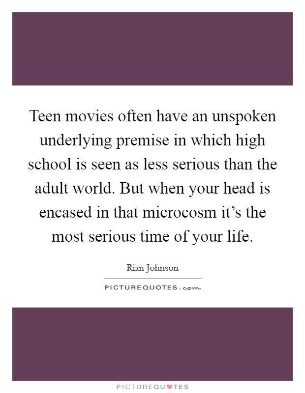 Teen movies often have an unspoken underlying premise in which high school is seen as less serious than the adult world. But when your head is encased in that microcosm it's the most serious time of your life. Picture Quote #1
