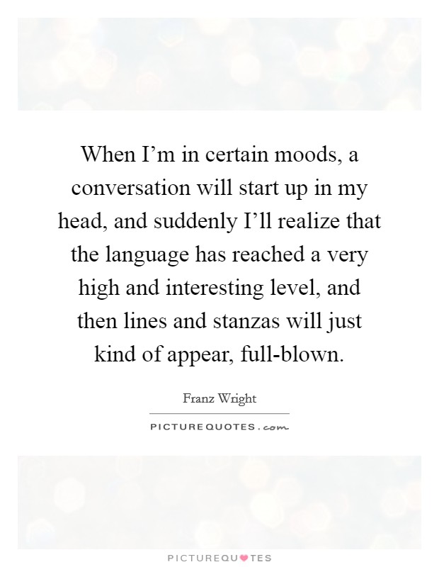 When I'm in certain moods, a conversation will start up in my head, and suddenly I'll realize that the language has reached a very high and interesting level, and then lines and stanzas will just kind of appear, full-blown. Picture Quote #1