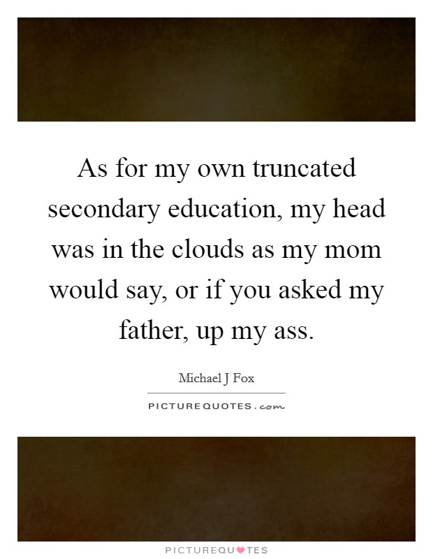As for my own truncated secondary education, my head was in the clouds as my mom would say, or if you asked my father, up my ass. Picture Quote #1