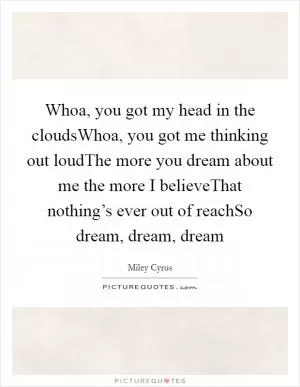 Whoa, you got my head in the cloudsWhoa, you got me thinking out loudThe more you dream about me the more I believeThat nothing’s ever out of reachSo dream, dream, dream Picture Quote #1