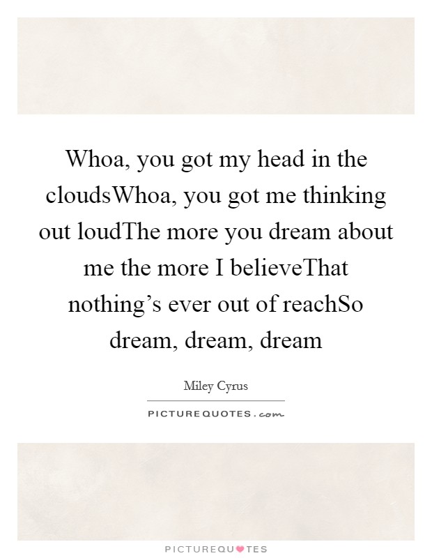 Whoa, you got my head in the cloudsWhoa, you got me thinking out loudThe more you dream about me the more I believeThat nothing's ever out of reachSo dream, dream, dream Picture Quote #1