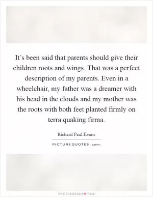 It’s been said that parents should give their children roots and wings. That was a perfect description of my parents. Even in a wheelchair, my father was a dreamer with his head in the clouds and my mother was the roots with both feet planted firmly on terra quaking firma Picture Quote #1