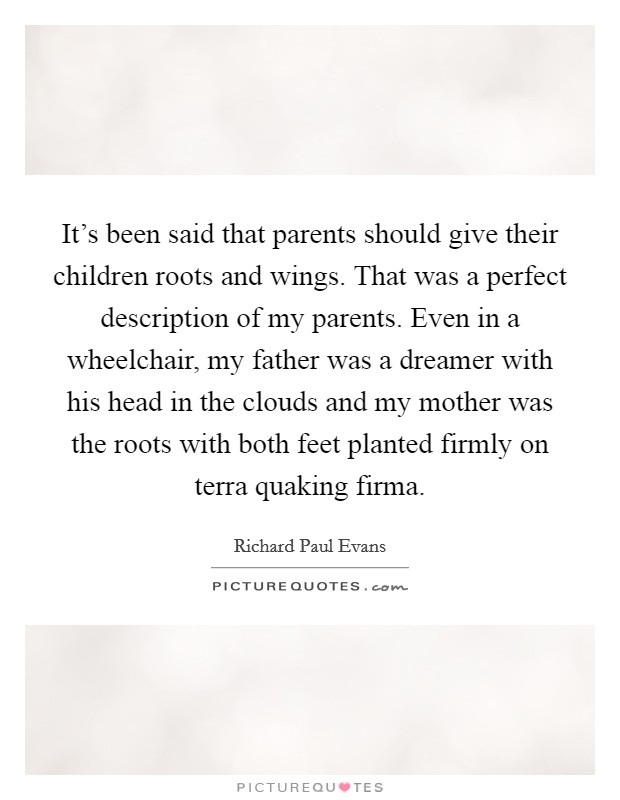It's been said that parents should give their children roots and wings. That was a perfect description of my parents. Even in a wheelchair, my father was a dreamer with his head in the clouds and my mother was the roots with both feet planted firmly on terra quaking firma. Picture Quote #1