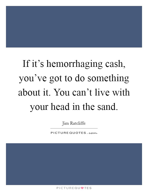 If it's hemorrhaging cash, you've got to do something about it. You can't live with your head in the sand. Picture Quote #1