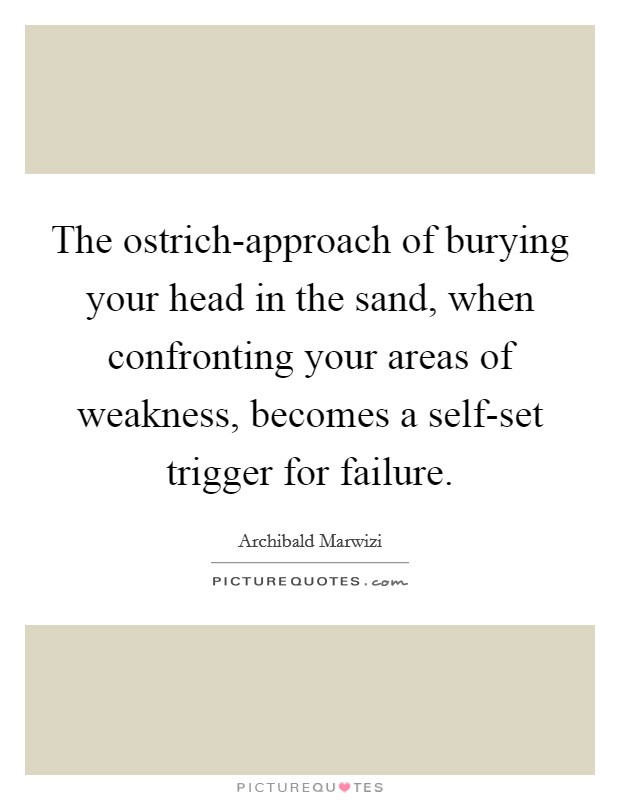 The ostrich-approach of burying your head in the sand, when confronting your areas of weakness, becomes a self-set trigger for failure. Picture Quote #1