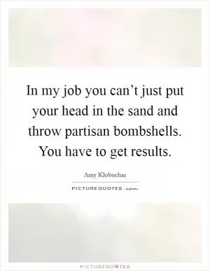 In my job you can’t just put your head in the sand and throw partisan bombshells. You have to get results Picture Quote #1