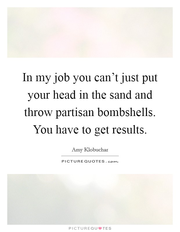 In my job you can't just put your head in the sand and throw partisan bombshells. You have to get results. Picture Quote #1