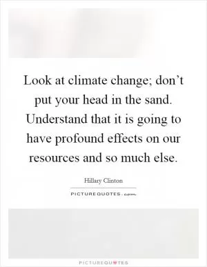 Look at climate change; don’t put your head in the sand. Understand that it is going to have profound effects on our resources and so much else Picture Quote #1