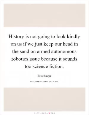 History is not going to look kindly on us if we just keep our head in the sand on armed autonomous robotics issue because it sounds too science fiction Picture Quote #1