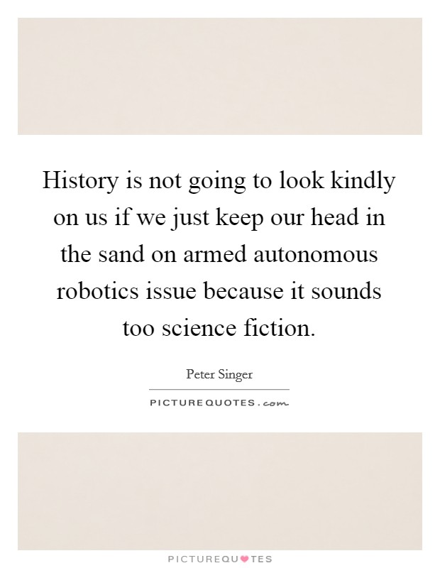 History is not going to look kindly on us if we just keep our head in the sand on armed autonomous robotics issue because it sounds too science fiction. Picture Quote #1