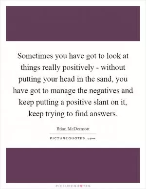 Sometimes you have got to look at things really positively - without putting your head in the sand, you have got to manage the negatives and keep putting a positive slant on it, keep trying to find answers Picture Quote #1