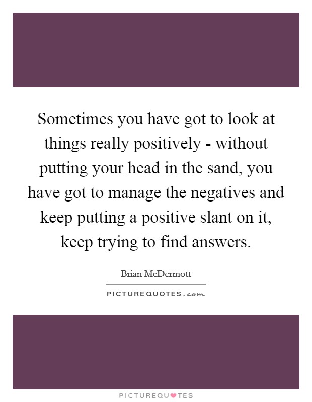 Sometimes you have got to look at things really positively - without putting your head in the sand, you have got to manage the negatives and keep putting a positive slant on it, keep trying to find answers. Picture Quote #1
