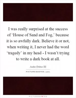 I was really surprised at the success of ‘House of Sand and Fog,’ because it is so awfully dark. Believe it or not, when writing it, I never had the word ‘tragedy’ in my head - I wasn’t trying to write a dark book at all Picture Quote #1