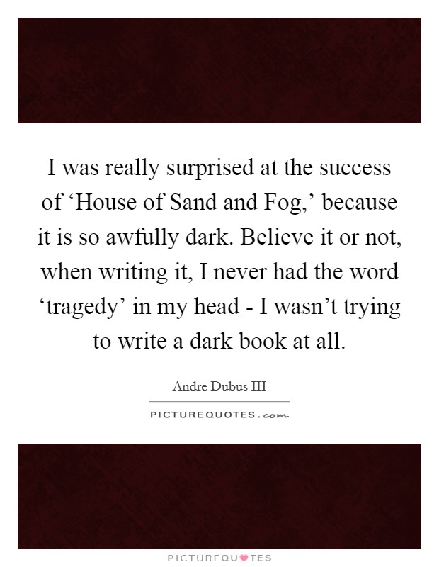 I was really surprised at the success of ‘House of Sand and Fog,' because it is so awfully dark. Believe it or not, when writing it, I never had the word ‘tragedy' in my head - I wasn't trying to write a dark book at all. Picture Quote #1