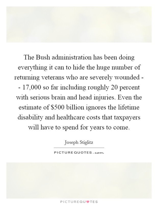 The Bush administration has been doing everything it can to hide the huge number of returning veterans who are severely wounded - - 17,000 so far including roughly 20 percent with serious brain and head injuries. Even the estimate of $500 billion ignores the lifetime disability and healthcare costs that taxpayers will have to spend for years to come. Picture Quote #1