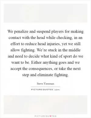 We penalize and suspend players for making contact with the head while checking, in an effort to reduce head injuries, yet we still allow fighting. We’re stuck in the middle and need to decide what kind of sport do we want to be. Either anything goes and we accept the consequences, or take the next step and eliminate fighting Picture Quote #1