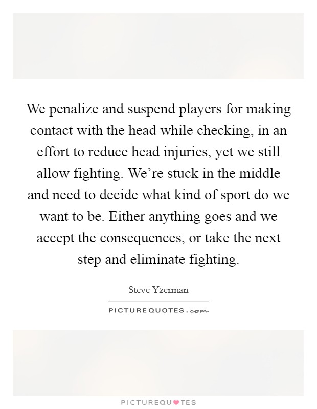 We penalize and suspend players for making contact with the head while checking, in an effort to reduce head injuries, yet we still allow fighting. We're stuck in the middle and need to decide what kind of sport do we want to be. Either anything goes and we accept the consequences, or take the next step and eliminate fighting. Picture Quote #1