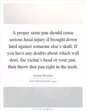 A proper saute pan should cause serious head injury if brought down hard against someone else’s skull. If you have any doubts about which will dent, the victim’s head or your pan, then throw that pan right in the trash Picture Quote #1
