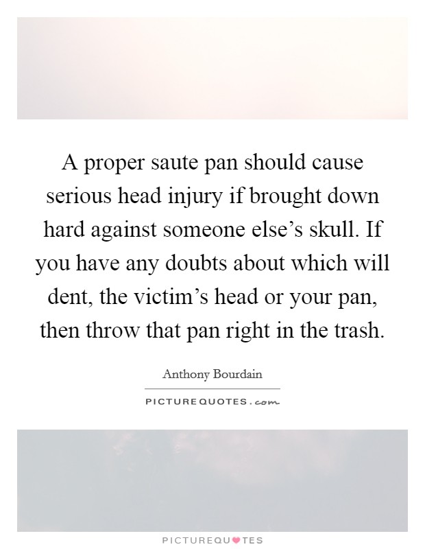 A proper saute pan should cause serious head injury if brought down hard against someone else's skull. If you have any doubts about which will dent, the victim's head or your pan, then throw that pan right in the trash. Picture Quote #1