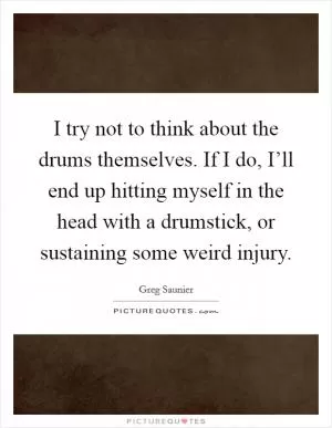 I try not to think about the drums themselves. If I do, I’ll end up hitting myself in the head with a drumstick, or sustaining some weird injury Picture Quote #1