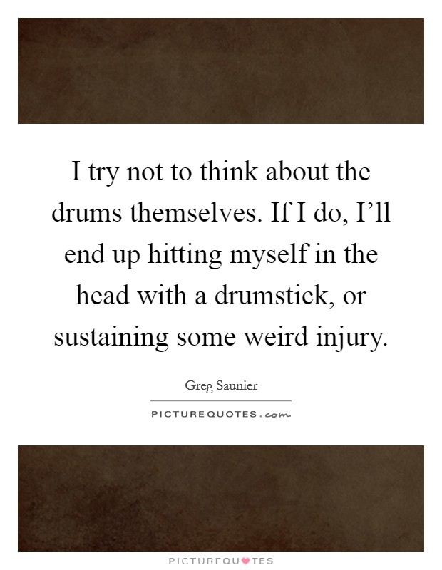 I try not to think about the drums themselves. If I do, I'll end up hitting myself in the head with a drumstick, or sustaining some weird injury. Picture Quote #1