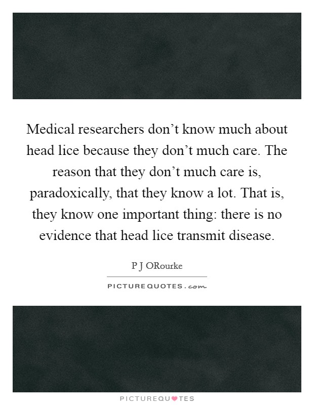 Medical researchers don't know much about head lice because they don't much care. The reason that they don't much care is, paradoxically, that they know a lot. That is, they know one important thing: there is no evidence that head lice transmit disease. Picture Quote #1