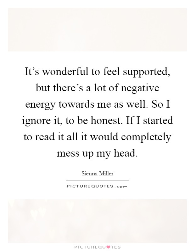 It's wonderful to feel supported, but there's a lot of negative energy towards me as well. So I ignore it, to be honest. If I started to read it all it would completely mess up my head. Picture Quote #1