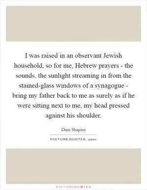 I was raised in an observant Jewish household, so for me, Hebrew prayers - the sounds, the sunlight streaming in from the stained-glass windows of a synagogue - bring my father back to me as surely as if he were sitting next to me, my head pressed against his shoulder Picture Quote #1