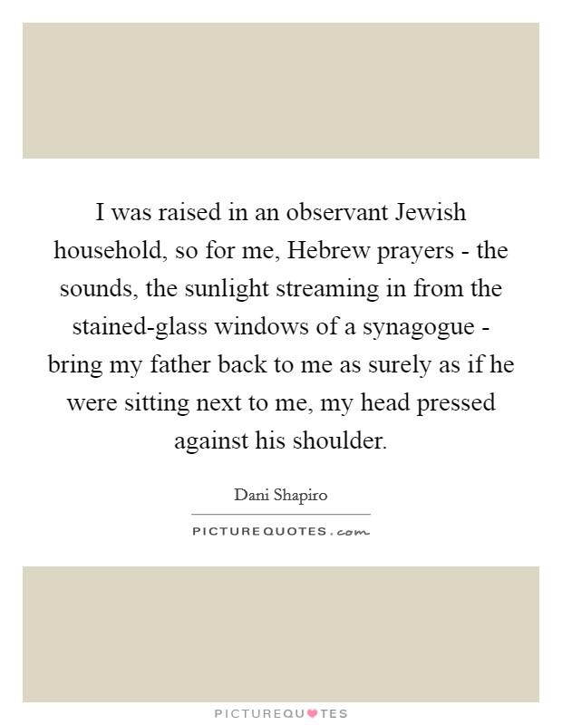 I was raised in an observant Jewish household, so for me, Hebrew prayers - the sounds, the sunlight streaming in from the stained-glass windows of a synagogue - bring my father back to me as surely as if he were sitting next to me, my head pressed against his shoulder. Picture Quote #1