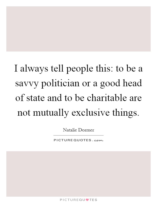 I always tell people this: to be a savvy politician or a good head of state and to be charitable are not mutually exclusive things. Picture Quote #1