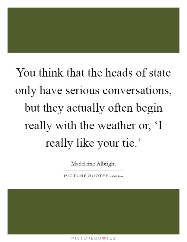 You think that the heads of state only have serious conversations, but they actually often begin really with the weather or, ‘I really like your tie.' Picture Quote #1