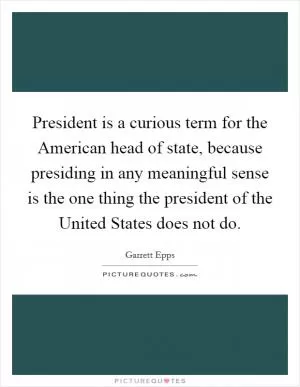 President is a curious term for the American head of state, because presiding in any meaningful sense is the one thing the president of the United States does not do Picture Quote #1