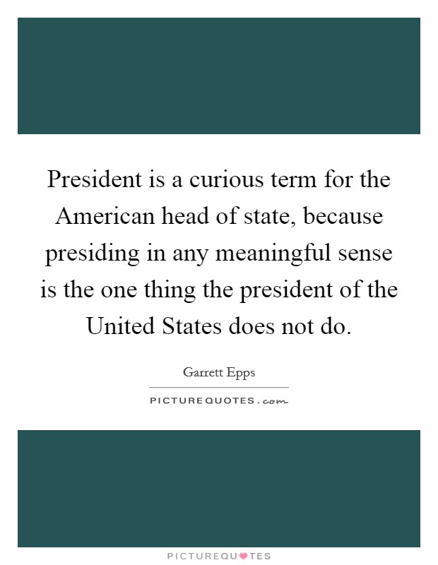 President is a curious term for the American head of state, because presiding in any meaningful sense is the one thing the president of the United States does not do. Picture Quote #1