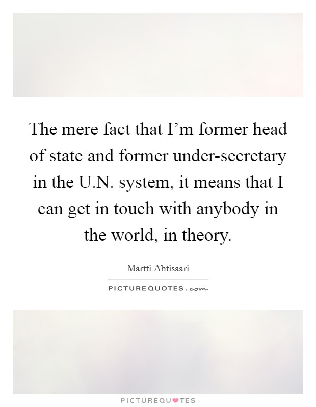The mere fact that I'm former head of state and former under-secretary in the U.N. system, it means that I can get in touch with anybody in the world, in theory. Picture Quote #1