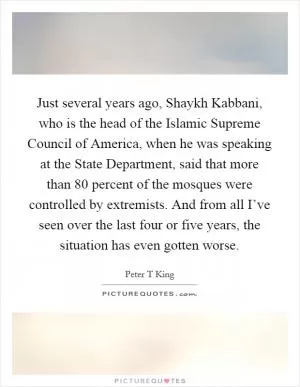 Just several years ago, Shaykh Kabbani, who is the head of the Islamic Supreme Council of America, when he was speaking at the State Department, said that more than 80 percent of the mosques were controlled by extremists. And from all I’ve seen over the last four or five years, the situation has even gotten worse Picture Quote #1