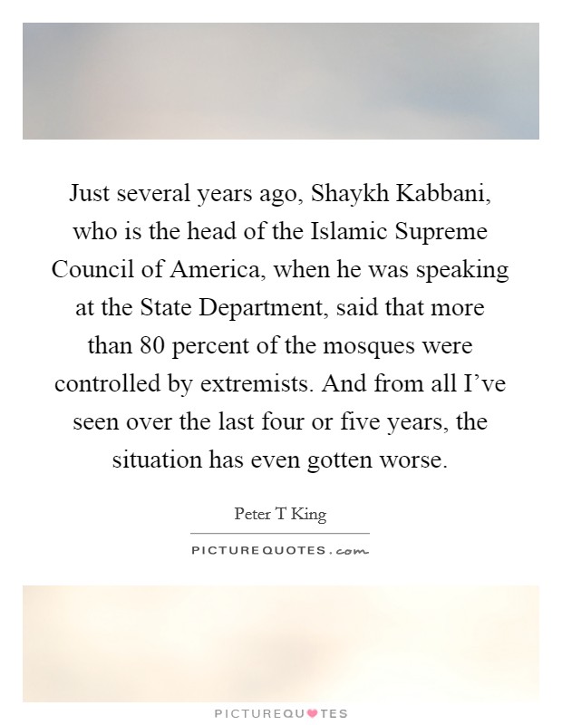 Just several years ago, Shaykh Kabbani, who is the head of the Islamic Supreme Council of America, when he was speaking at the State Department, said that more than 80 percent of the mosques were controlled by extremists. And from all I've seen over the last four or five years, the situation has even gotten worse. Picture Quote #1