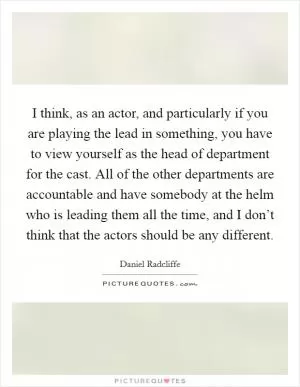 I think, as an actor, and particularly if you are playing the lead in something, you have to view yourself as the head of department for the cast. All of the other departments are accountable and have somebody at the helm who is leading them all the time, and I don’t think that the actors should be any different Picture Quote #1