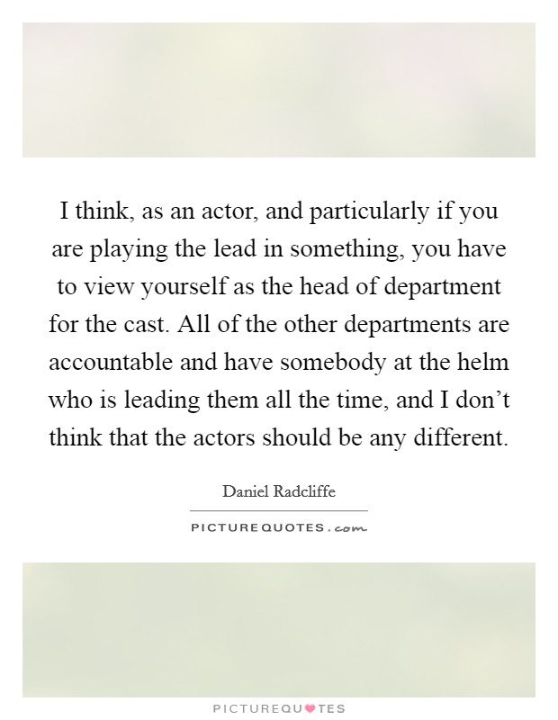 I think, as an actor, and particularly if you are playing the lead in something, you have to view yourself as the head of department for the cast. All of the other departments are accountable and have somebody at the helm who is leading them all the time, and I don't think that the actors should be any different. Picture Quote #1