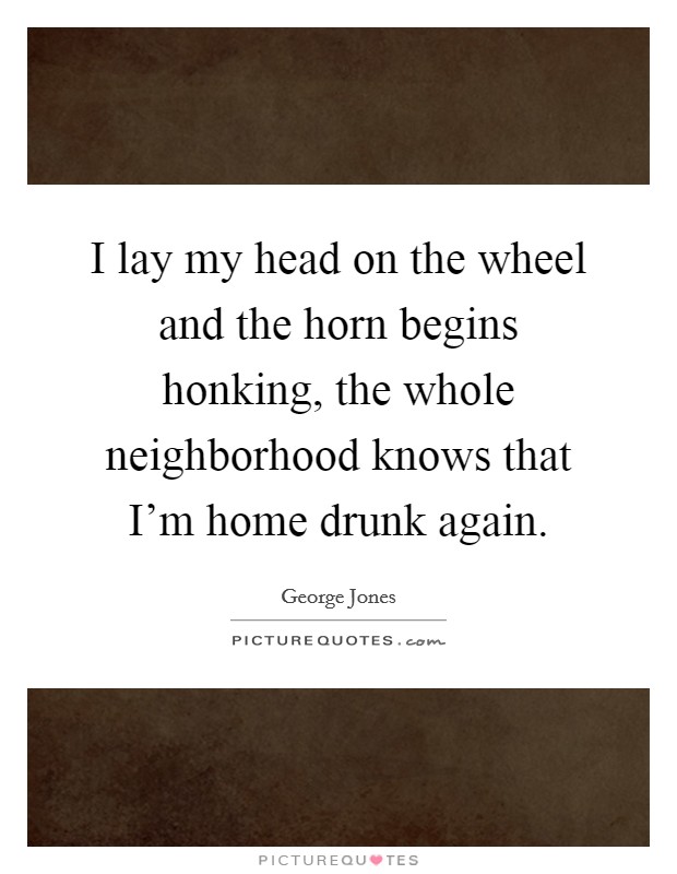 I lay my head on the wheel and the horn begins honking, the whole neighborhood knows that I'm home drunk again. Picture Quote #1