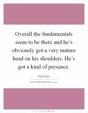 Overall the fundamentals seem to be there and he’s obviously got a very mature head on his shoulders. He’s got a kind of presence Picture Quote #1